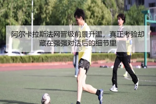 阿尔卡拉斯法网晋级前景升温，真正考验却藏在强强对话后的细节里 - leyu